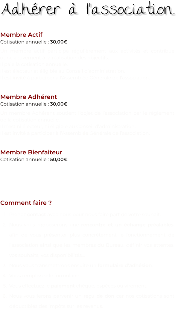 Membre Actif Cotisation annuelle : 30,00€ Un membre actif participe régulièrement aux activités et contribue donc activement à la réalisation des objectifs. Il paie la cotisation annuelle. Il est électeur et éligible au Conseil d’administration. Il est invité à participer à l’Assemblée Générale de l’association.   Membre Adhérent Cotisation annuelle : 30,00€ Un membre Adhérent soutient l’objet de l’association par le règlement de la cotisation annuelle. Il n’est ni électeur, ni éligible au Conseil d’administration. Il est invité à participer à l’Assemblée Générale de l’association.   Membre Bienfaiteur Cotisation annuelle : 50,00€ Un membre Bienfaiteur soutient l’objet de l’association par un don. Il n’est ni électeur, ni éligible au Conseil d’administration. Il est invité à participer à l’Assemblée Générale de l’association.   Comment faire ? 	1.	Prenez contact avec nous pour nous faire part de votre souhait. 	2.	Nous vous proposerons une rencontre et un échange préalables, afin de vous présenter plus concrètement le fonctionnement de l’association ainsi que les membres du Bureau, définir vos attentes, vos souhaits, vos disponibilités… 	3.	Nous vous transmettrons ensuite un formulaire d’adhésion. 	4.	Vous remplissez le formulaire. 	5.	Vous effectuez le paiement chèque, espèces ou virement. 	6.	Nous vous ferons parvenir un reçu de don car nos cotisations sont déductibles des impôts sur les revenus. Adhérer à l’association