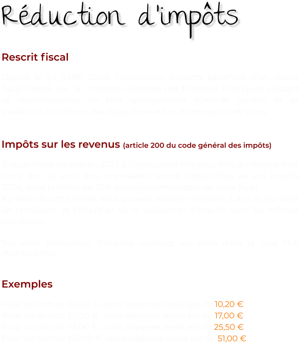 Rescrit fiscal Depuis le 24 juillet 2009, l’association Impacts bénéficie d’un rescrit fiscal délivré par la Direction Générale des Finances Publiques validant sa reconnaissance en tant qu’organisme d’intérêt général et sa possibilité de délivrer des reçus fiscaux lors de réception de dons.   Impôts sur les revenus (article 200 du code général des impôts) Si vous faites un don en 2023 à l’association Impacts, 66% du montant de votre don (si vous êtes imposable) seront déductibles de vos impôts 2024, dans la limite de 20% du revenu imposable de votre foyer. Au-delà de cette limite, vous pouvez reporter pendant 5 ans le montant de l’excédent et bénéficier de la déduction d’impôts dans les mêmes conditions.  Sur votre déclaration d'impôts, inscrivez vos dons dans la case 7UF (Autres dons).    Exemples Pour un don de 30,00 €, votre dépense réelle est de 10,20 € Pour un don de 50,00 €, votre dépense réelle est de 17,00 € Pour un don de 75,00 €, votre dépense réelle est de 25,50 € Pour un don de 150,00 €, votre dépense réelle est de 51,00 € Réduction d’impôts