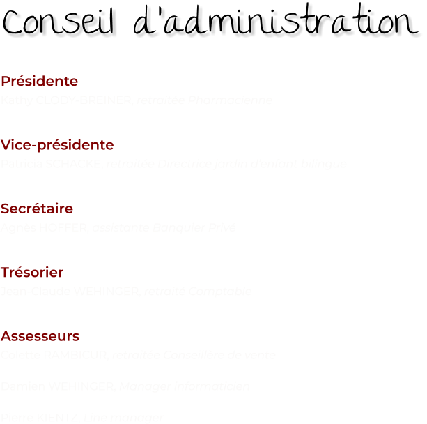 Présidente Kathy CLODY-BREINER, retraitée Pharmacienne   Vice-présidente Patricia SCHACKE, retraitée Directrice jardin d’enfant bilingue   Secrétaire Agnès HOFFER, assistante Banquier Privé   Trésorier Jean-Claude WEHINGER, retraité Comptable   Assesseurs Colette RAMBICUR, retraitée Conseillère de vente  Damien WEHINGER, Manager informaticien  Pierre KIENTZ, Line manager    Conseil d’administration